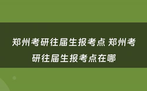 郑州考研往届生报考点 郑州考研往届生报考点在哪