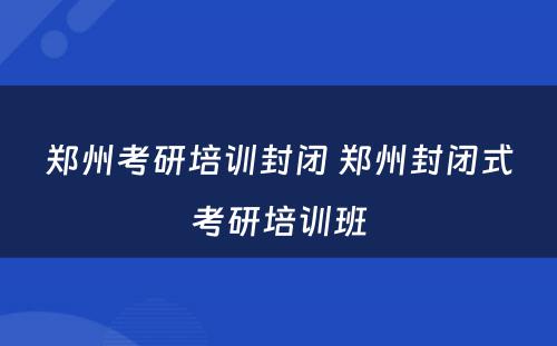 郑州考研培训封闭 郑州封闭式考研培训班