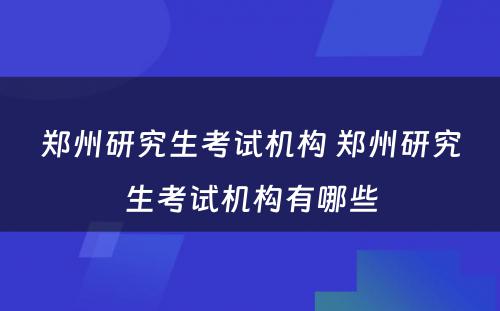 郑州研究生考试机构 郑州研究生考试机构有哪些