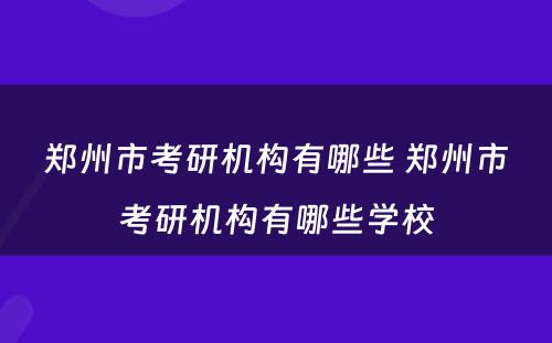 郑州市考研机构有哪些 郑州市考研机构有哪些学校