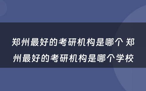 郑州最好的考研机构是哪个 郑州最好的考研机构是哪个学校