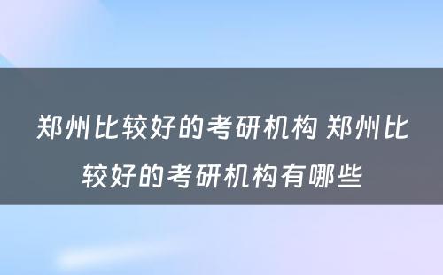 郑州比较好的考研机构 郑州比较好的考研机构有哪些