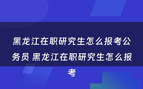 黑龙江在职研究生怎么报考公务员 黑龙江在职研究生怎么报考