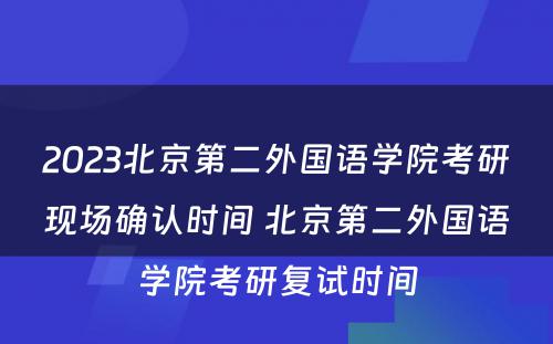 2023北京第二外国语学院考研现场确认时间 北京第二外国语学院考研复试时间