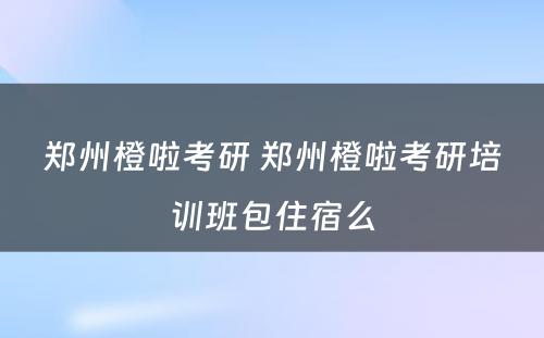 郑州橙啦考研 郑州橙啦考研培训班包住宿么