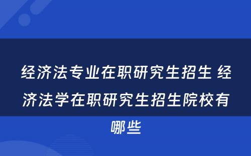 经济法专业在职研究生招生 经济法学在职研究生招生院校有哪些