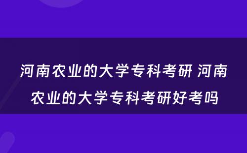 河南农业的大学专科考研 河南农业的大学专科考研好考吗