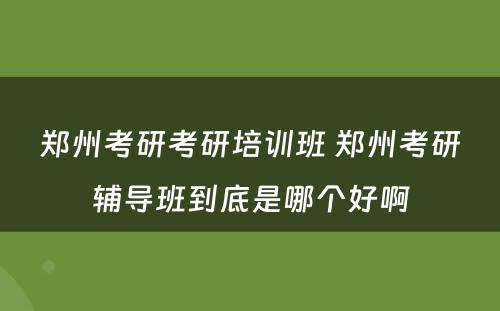 郑州考研考研培训班 郑州考研辅导班到底是哪个好啊