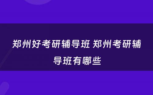 郑州好考研辅导班 郑州考研辅导班有哪些