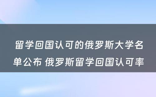 留学回国认可的俄罗斯大学名单公布 俄罗斯留学回国认可率