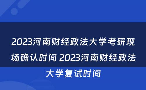 2023河南财经政法大学考研现场确认时间 2023河南财经政法大学复试时间