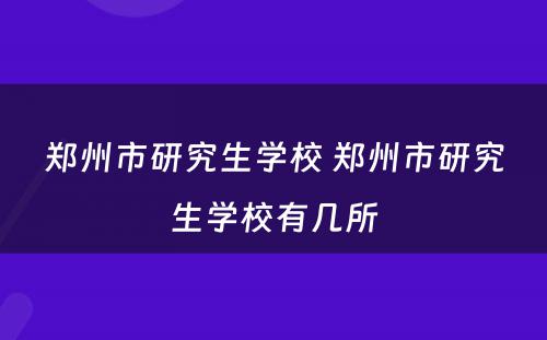 郑州市研究生学校 郑州市研究生学校有几所