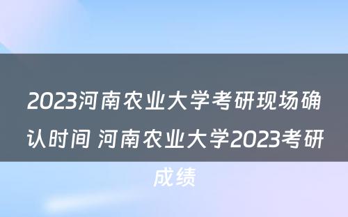 2023河南农业大学考研现场确认时间 河南农业大学2023考研成绩