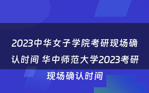 2023中华女子学院考研现场确认时间 华中师范大学2023考研现场确认时间