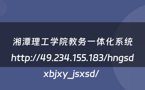 湘潭理工学院教务一体化系统http://49.234.155.183/hngsdxbjxy_jsxsd/ 