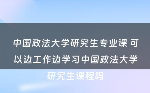 中国政法大学研究生专业课 可以边工作边学习中国政法大学研究生课程吗