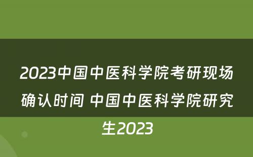 2023中国中医科学院考研现场确认时间 中国中医科学院研究生2023