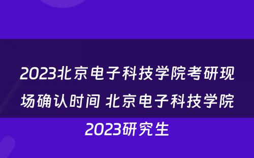 2023北京电子科技学院考研现场确认时间 北京电子科技学院2023研究生