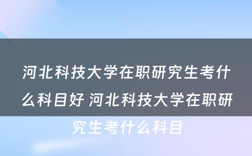 河北科技大学在职研究生考什么科目好 河北科技大学在职研究生考什么科目