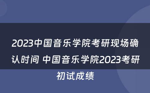2023中国音乐学院考研现场确认时间 中国音乐学院2023考研初试成绩