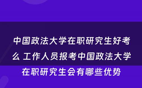 中国政法大学在职研究生好考么 工作人员报考中国政法大学在职研究生会有哪些优势