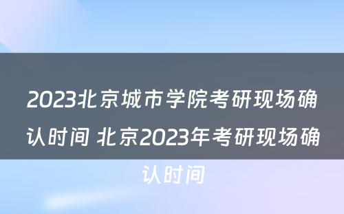 2023北京城市学院考研现场确认时间 北京2023年考研现场确认时间