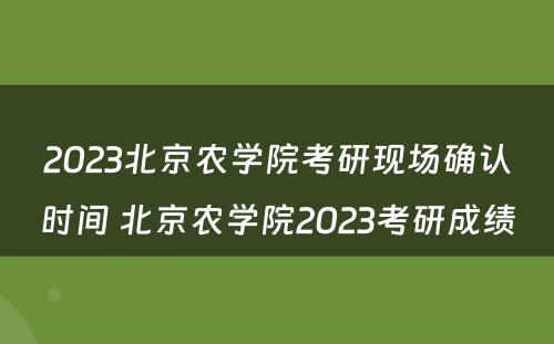 2023北京农学院考研现场确认时间 北京农学院2023考研成绩
