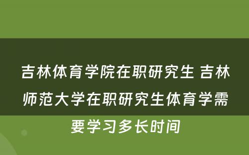 吉林体育学院在职研究生 吉林师范大学在职研究生体育学需要学习多长时间