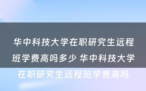 华中科技大学在职研究生远程班学费高吗多少 华中科技大学在职研究生远程班学费高吗