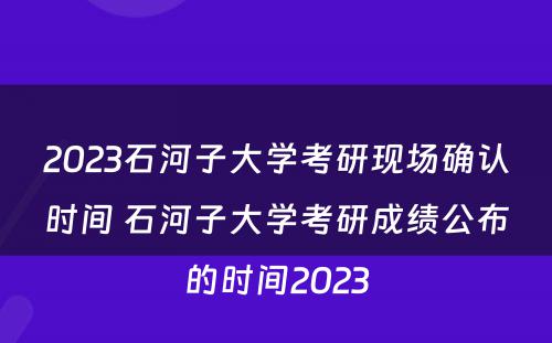 2023石河子大学考研现场确认时间 石河子大学考研成绩公布的时间2023