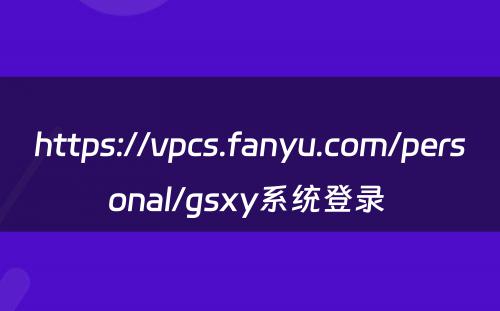 https://vpcs.fanyu.com/personal/gsxy系统登录 