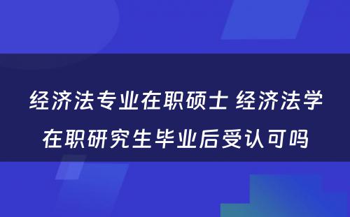 经济法专业在职硕士 经济法学在职研究生毕业后受认可吗