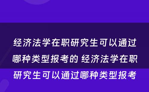 经济法学在职研究生可以通过哪种类型报考的 经济法学在职研究生可以通过哪种类型报考