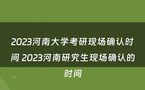 2023河南大学考研现场确认时间 2023河南研究生现场确认的时间