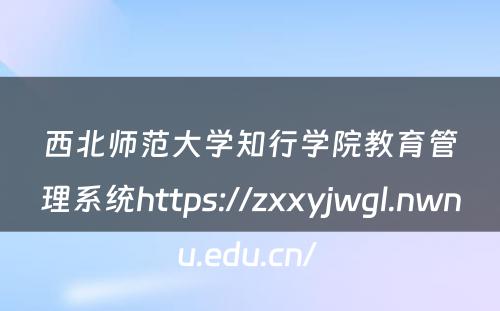 西北师范大学知行学院教育管理系统https://zxxyjwgl.nwnu.edu.cn/ 