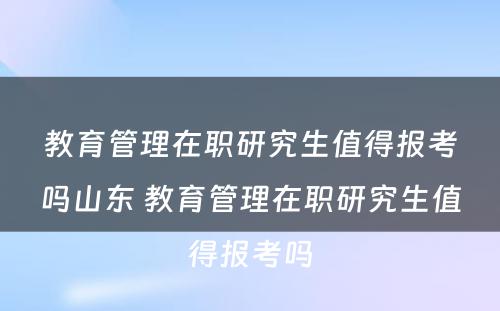 教育管理在职研究生值得报考吗山东 教育管理在职研究生值得报考吗