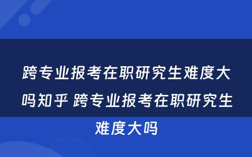 跨专业报考在职研究生难度大吗知乎 跨专业报考在职研究生难度大吗