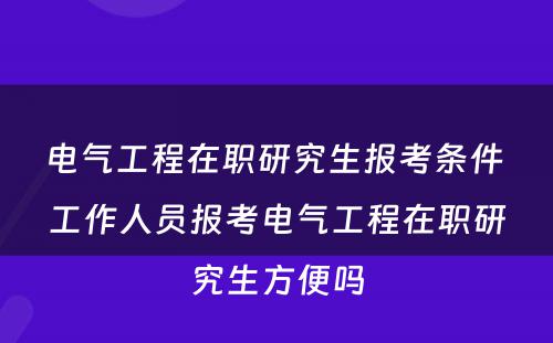 电气工程在职研究生报考条件 工作人员报考电气工程在职研究生方便吗