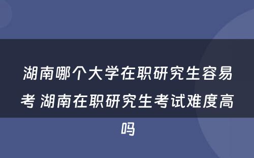 湖南哪个大学在职研究生容易考 湖南在职研究生考试难度高吗