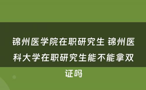 锦州医学院在职研究生 锦州医科大学在职研究生能不能拿双证吗