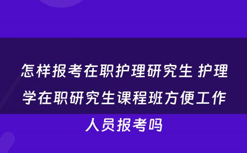 怎样报考在职护理研究生 护理学在职研究生课程班方便工作人员报考吗