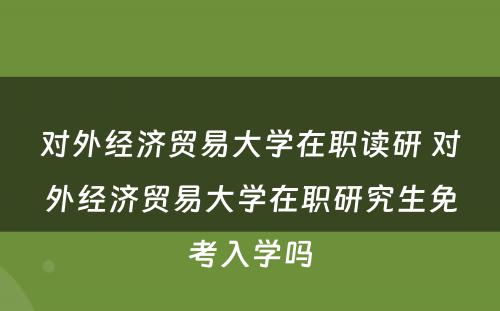 对外经济贸易大学在职读研 对外经济贸易大学在职研究生免考入学吗