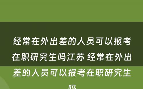 经常在外出差的人员可以报考在职研究生吗江苏 经常在外出差的人员可以报考在职研究生吗