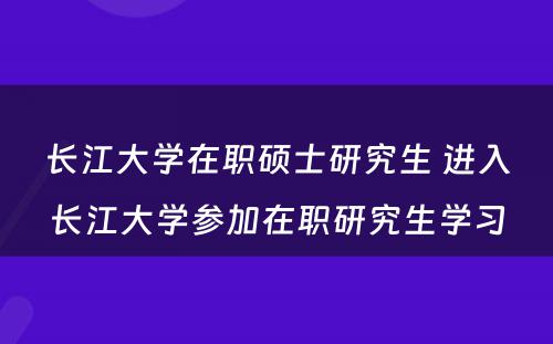 长江大学在职硕士研究生 进入长江大学参加在职研究生学习