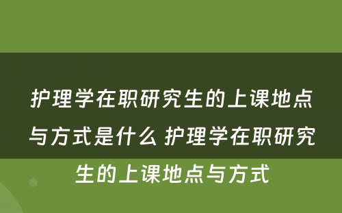 护理学在职研究生的上课地点与方式是什么 护理学在职研究生的上课地点与方式