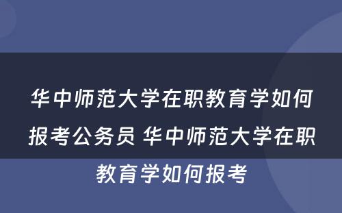 华中师范大学在职教育学如何报考公务员 华中师范大学在职教育学如何报考