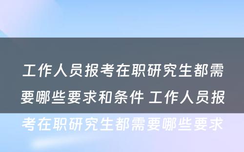 工作人员报考在职研究生都需要哪些要求和条件 工作人员报考在职研究生都需要哪些要求