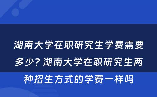 湖南大学在职研究生学费需要多少? 湖南大学在职研究生两种招生方式的学费一样吗