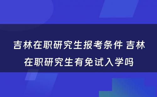 吉林在职研究生报考条件 吉林在职研究生有免试入学吗