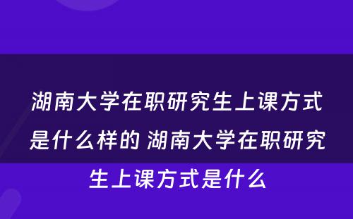 湖南大学在职研究生上课方式是什么样的 湖南大学在职研究生上课方式是什么